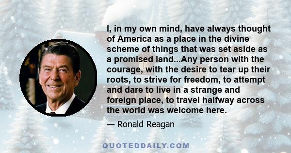 I, in my own mind, have always thought of America as a place in the divine scheme of things that was set aside as a promised land...Any person with the courage, with the desire to tear up their roots, to strive for