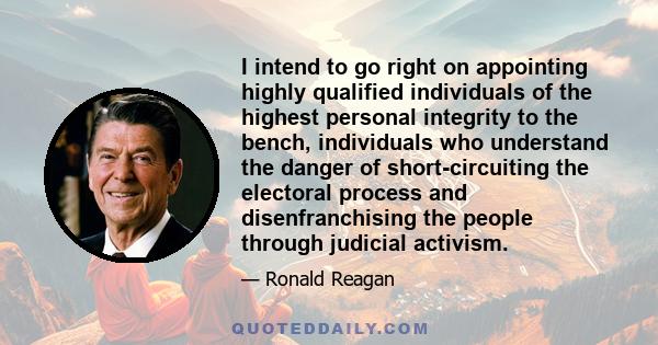 I intend to go right on appointing highly qualified individuals of the highest personal integrity to the bench, individuals who understand the danger of short-circuiting the electoral process and disenfranchising the