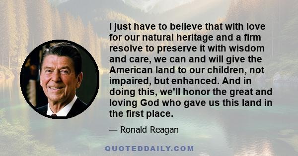 I just have to believe that with love for our natural heritage and a firm resolve to preserve it with wisdom and care, we can and will give the American land to our children, not impaired, but enhanced. And in doing