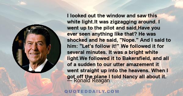 I looked out the window and saw this white light.It was zigzagging around. I went up to the pilot and said,Have you ever seen anything like that? He was shocked and he said, Nope. And I said to him: Let's follow it! We