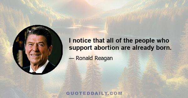 I notice that all of the people who support abortion are already born.