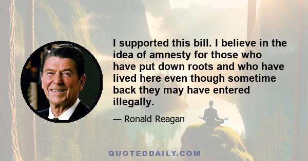 I supported this bill. I believe in the idea of amnesty for those who have put down roots and who have lived here even though sometime back they may have entered illegally.