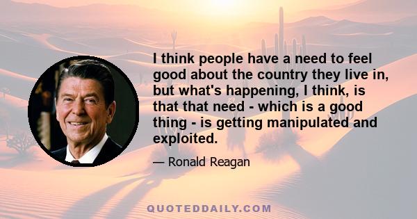 I think people have a need to feel good about the country they live in, but what's happening, I think, is that that need - which is a good thing - is getting manipulated and exploited.