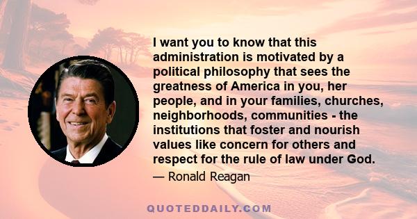 I want you to know that this administration is motivated by a political philosophy that sees the greatness of America in you, her people, and in your families, churches, neighborhoods, communities - the institutions