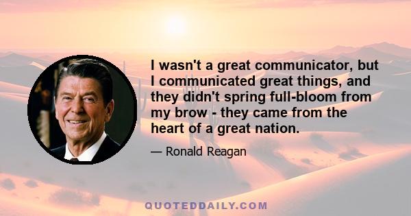 I wasn't a great communicator, but I communicated great things, and they didn't spring full-bloom from my brow - they came from the heart of a great nation.