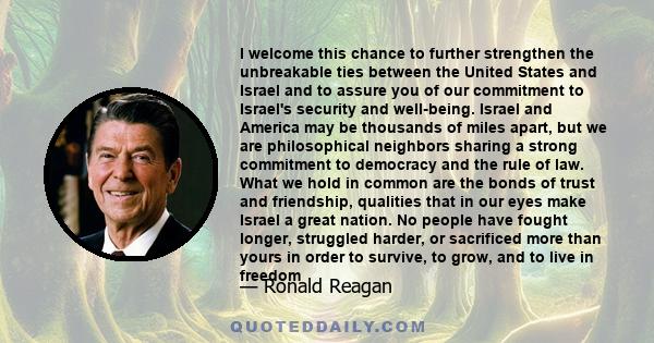 I welcome this chance to further strengthen the unbreakable ties between the United States and Israel and to assure you of our commitment to Israel's security and well-being. Israel and America may be thousands of miles 