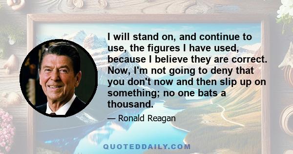 I will stand on, and continue to use, the figures I have used, because I believe they are correct. Now, I'm not going to deny that you don't now and then slip up on something; no one bats a thousand.