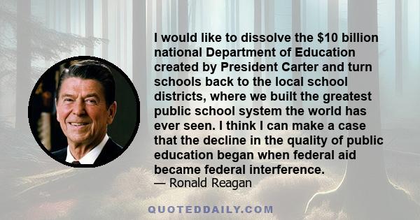 I would like to dissolve the $10 billion national Department of Education created by President Carter and turn schools back to the local school districts, where we built the greatest public school system the world has