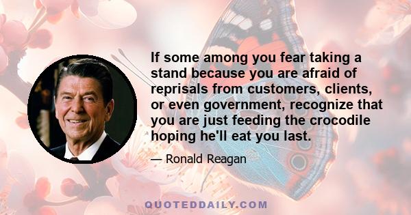 If some among you fear taking a stand because you are afraid of reprisals from customers, clients, or even government, recognize that you are just feeding the crocodile hoping he'll eat you last.