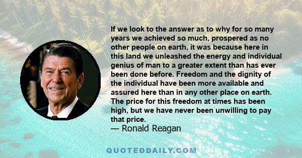 If we look to the answer as to why for so many years we achieved so much, prospered as no other people on earth, it was because here in this land we unleashed the energy and individual genius of man to a greater extent