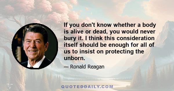 If you don't know whether a body is alive or dead, you would never bury it. I think this consideration itself should be enough for all of us to insist on protecting the unborn.