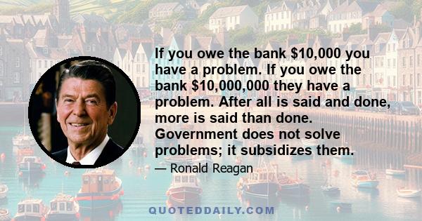 If you owe the bank $10,000 you have a problem. If you owe the bank $10,000,000 they have a problem. After all is said and done, more is said than done. Government does not solve problems; it subsidizes them.