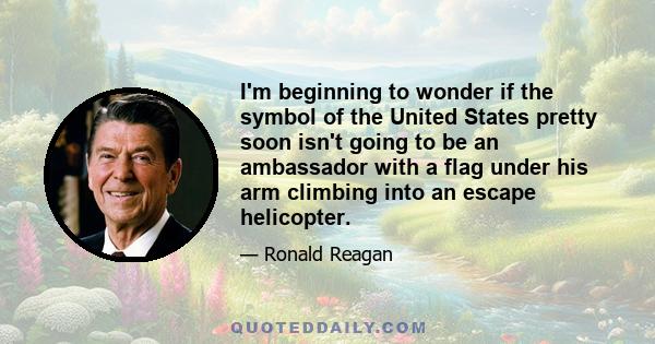 I'm beginning to wonder if the symbol of the United States pretty soon isn't going to be an ambassador with a flag under his arm climbing into an escape helicopter.