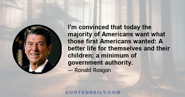 I'm convinced that today the majority of Americans want what those first Americans wanted: A better life for themselves and their children; a minimum of government authority.