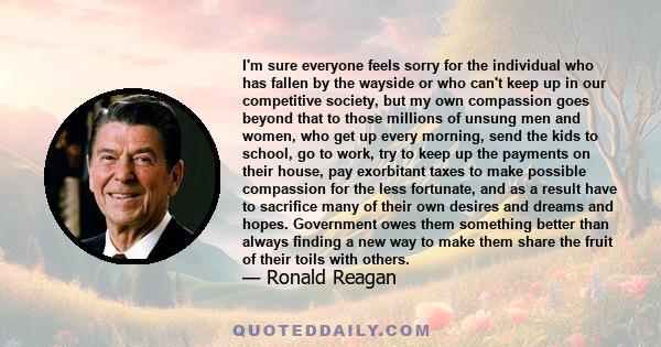 I'm sure everyone feels sorry for the individual who has fallen by the wayside or who can't keep up in our competitive society, but my own compassion goes beyond that to those millions of unsung men and women, who get