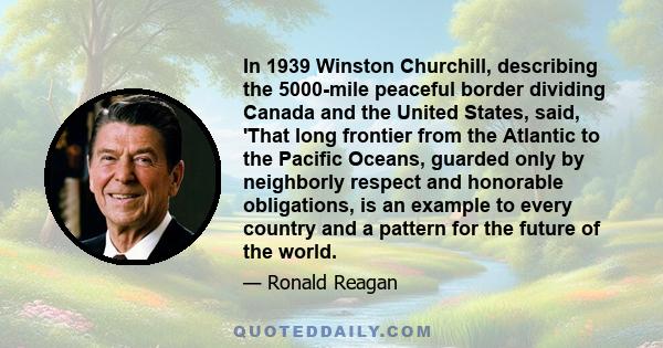 In 1939 Winston Churchill, describing the 5000-mile peaceful border dividing Canada and the United States, said, 'That long frontier from the Atlantic to the Pacific Oceans, guarded only by neighborly respect and