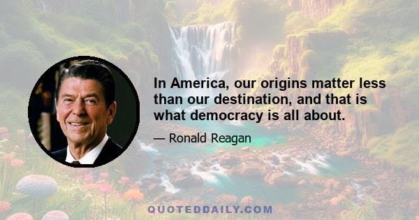 In America, our origins matter less than our destination, and that is what democracy is all about.