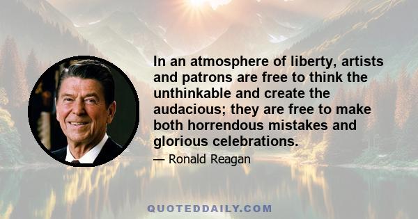 In an atmosphere of liberty, artists and patrons are free to think the unthinkable and create the audacious; they are free to make both horrendous mistakes and glorious celebrations.