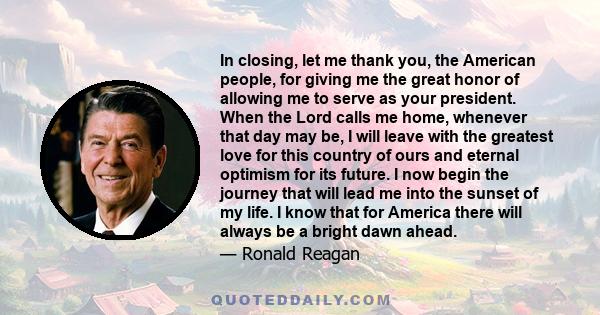 In closing, let me thank you, the American people, for giving me the great honor of allowing me to serve as your president. When the Lord calls me home, whenever that day may be, I will leave with the greatest love for