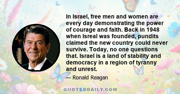 In Israel, free men and women are every day demonstrating the power of courage and faith. Back in 1948 when Isreal was founded, pundits claimed the new country could never survive. Today, no one questions that. Israel