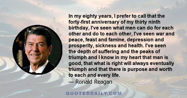 In my eighty years, I prefer to call that the forty-first anniversary of my thirty ninth birthday, I've seen what men can do for each other and do to each other, I've seen war and peace, feast and famine, depression and 