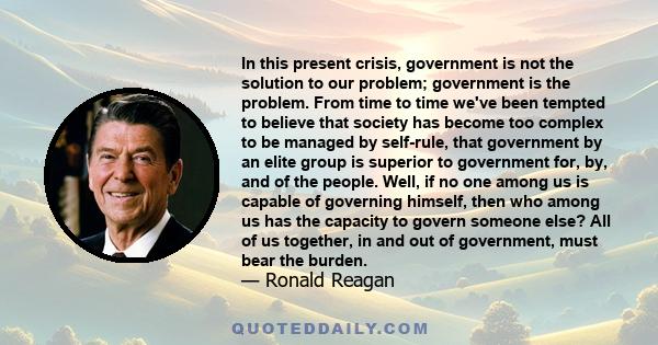 In this present crisis, government is not the solution to our problem; government is the problem. From time to time we've been tempted to believe that society has become too complex to be managed by self-rule, that