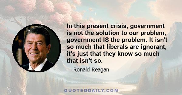 In this present crisis, government is not the solution to our problem, government IS the problem. It isn't so much that liberals are ignorant, it's just that they know so much that isn't so.