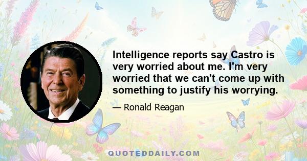 Intelligence reports say Castro is very worried about me. I'm very worried that we can't come up with something to justify his worrying.