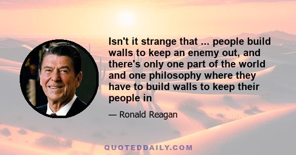 Isn't it strange that ... people build walls to keep an enemy out, and there's only one part of the world and one philosophy where they have to build walls to keep their people in