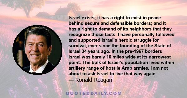 Israel exists; it has a right to exist in peace behind secure and defensible borders; and it has a right to demand of its neighbors that they recognize those facts. I have personally followed and supported Israel's