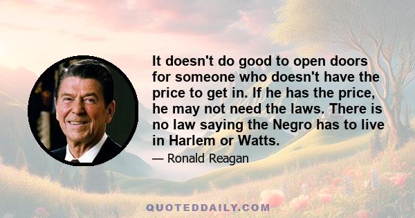 It doesn't do good to open doors for someone who doesn't have the price to get in. If he has the price, he may not need the laws. There is no law saying the Negro has to live in Harlem or Watts.