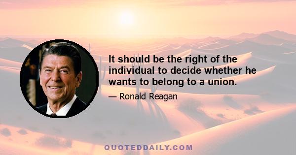 It should be the right of the individual to decide whether he wants to belong to a union.