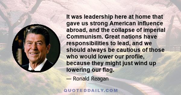 It was leadership here at home that gave us strong American influence abroad, and the collapse of imperial Communism. Great nations have responsibilities to lead, and we should always be cautious of those who would