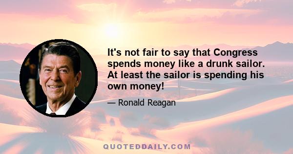 It's not fair to say that Congress spends money like a drunk sailor. At least the sailor is spending his own money!