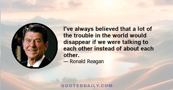 I've always believed that a lot of the trouble in the world would disappear if we were talking to each other instead of about each other.