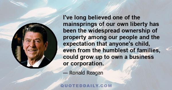 I've long believed one of the mainsprings of our own liberty has been the widespread ownership of property among our people and the expectation that anyone's child, even from the humblest of families, could grow up to