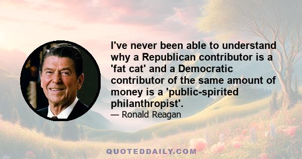 I've never been able to understand why a Republican contributor is a 'fat cat' and a Democratic contributor of the same amount of money is a 'public-spirited philanthropist'.