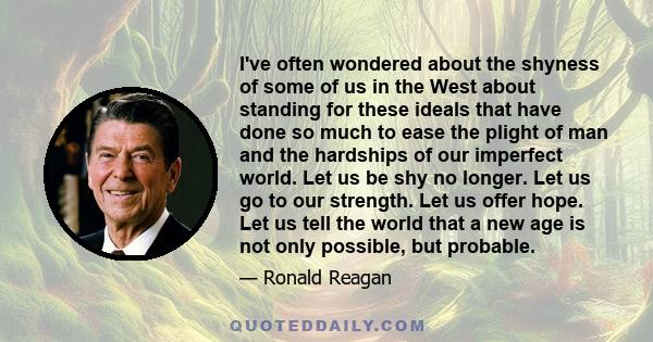 I've often wondered about the shyness of some of us in the West about standing for these ideals that have done so much to ease the plight of man and the hardships of our imperfect world. Let us be shy no longer. Let us