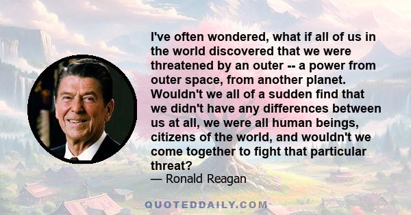 I've often wondered, what if all of us in the world discovered that we were threatened by an outer -- a power from outer space, from another planet. Wouldn't we all of a sudden find that we didn't have any differences