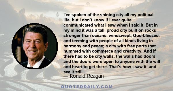 I've spoken of the shining city all my political life, but I don't know if I ever quite communicated what I saw when I said it. But in my mind it was a tall, proud city built on rocks stronger than oceans, windswept,