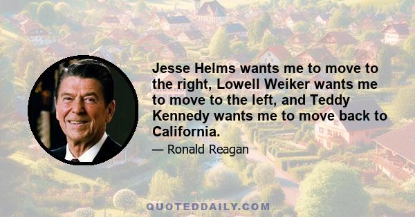 Jesse Helms wants me to move to the right, Lowell Weiker wants me to move to the left, and Teddy Kennedy wants me to move back to California.