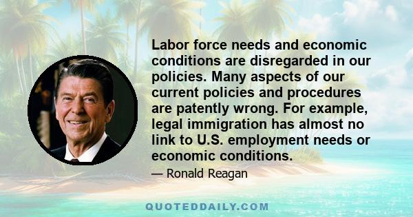 Labor force needs and economic conditions are disregarded in our policies. Many aspects of our current policies and procedures are patently wrong. For example, legal immigration has almost no link to U.S. employment