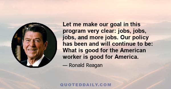 Let me make our goal in this program very clear: jobs, jobs, jobs, and more jobs. Our policy has been and will continue to be: What is good for the American worker is good for America.