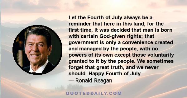 Let the Fourth of July always be a reminder that here in this land, for the first time, it was decided that man is born with certain God-given rights; that government is only a convenience created and managed by the