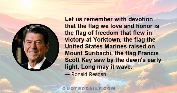 Let us remember with devotion that the flag we love and honor is the flag of freedom that flew in victory at Yorktown, the flag the United States Marines raised on Mount Suribachi, the flag Francis Scott Key saw by the