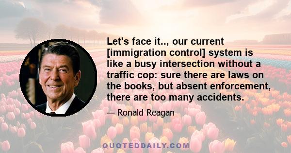 Let's face it.., our current [immigration control] system is like a busy intersection without a traffic cop: sure there are laws on the books, but absent enforcement, there are too many accidents.