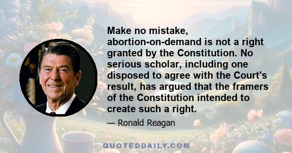 Make no mistake, abortion-on-demand is not a right granted by the Constitution. No serious scholar, including one disposed to agree with the Court's result, has argued that the framers of the Constitution intended to