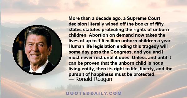 More than a decade ago, a Supreme Court decision literally wiped off the books of fifty states statutes protecting the rights of unborn children. Abortion on demand now takes the lives of up to 1.5 million unborn