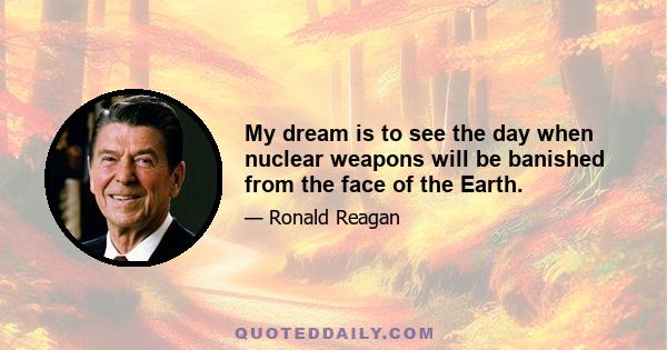 My dream is to see the day when nuclear weapons will be banished from the face of the Earth.