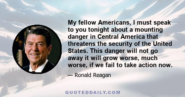 My fellow Americans, I must speak to you tonight about a mounting danger in Central America that threatens the security of the United States. This danger will not go away it will grow worse, much worse, if we fail to